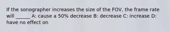 If the sonographer increases the size of the FOV, the frame rate will ______ A: cause a 50% decrease B: decrease C: increase D: have no effect on