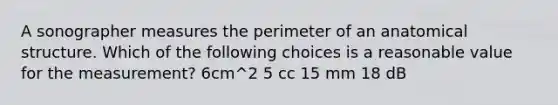 A sonographer measures the perimeter of an anatomical structure. Which of the following choices is a reasonable value for the measurement? 6cm^2 5 cc 15 mm 18 dB