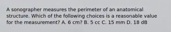 A sonographer measures the perimeter of an anatomical structure. Which of the following choices is a reasonable value for the measurement? A. 6 cm? B. 5 cc C. 15 mm D. 18 dB