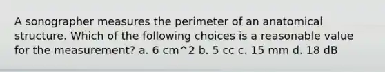 A sonographer measures the perimeter of an anatomical structure. Which of the following choices is a reasonable value for the measurement? a. 6 cm^2 b. 5 cc c. 15 mm d. 18 dB