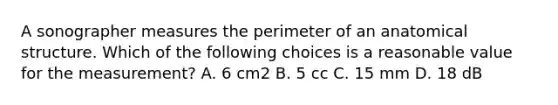 A sonographer measures the perimeter of an anatomical structure. Which of the following choices is a reasonable value for the measurement? A. 6 cm2 B. 5 cc C. 15 mm D. 18 dB