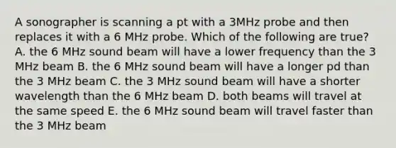 A sonographer is scanning a pt with a 3MHz probe and then replaces it with a 6 MHz probe. Which of the following are true? A. the 6 MHz sound beam will have a lower frequency than the 3 MHz beam B. the 6 MHz sound beam will have a longer pd than the 3 MHz beam C. the 3 MHz sound beam will have a shorter wavelength than the 6 MHz beam D. both beams will travel at the same speed E. the 6 MHz sound beam will travel faster than the 3 MHz beam