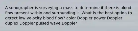 A sonographer is surveying a mass to determine if there is blood flow present within and surrounding it. What is the best option to detect low velocity blood flow? color Doppler power Doppler duplex Doppler pulsed wave Doppler