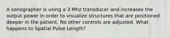 A sonographer is using a 3 Mhz transducer and increases the output power in order to visualize structures that are positioned deeper in the patient. No other controls are adjusted. What happens to Spatial Pulse Length?