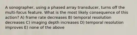 A sonographer, using a phased array transducer, turns off the multi-focus feature. What is the most likely consequence of this action? A) frame rate decreases B) temporal resolution decreases C) imaging depth increases D) temporal resolution improves E) none of the above