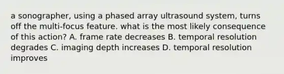 a sonographer, using a phased array ultrasound system, turns off the multi-focus feature. what is the most likely consequence of this action? A. frame rate decreases B. temporal resolution degrades C. imaging depth increases D. temporal resolution improves