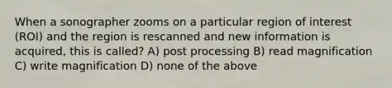 When a sonographer zooms on a particular region of interest (ROI) and the region is rescanned and new information is acquired, this is called? A) post processing B) read magnification C) write magnification D) none of the above