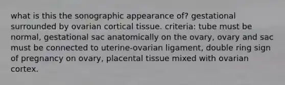 what is this the sonographic appearance of? gestational surrounded by ovarian cortical tissue. criteria: tube must be normal, gestational sac anatomically on the ovary, ovary and sac must be connected to uterine-ovarian ligament, double ring sign of pregnancy on ovary, placental tissue mixed with ovarian cortex.