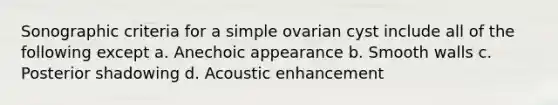 Sonographic criteria for a simple ovarian cyst include all of the following except a. Anechoic appearance b. Smooth walls c. Posterior shadowing d. Acoustic enhancement