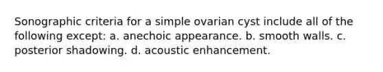 Sonographic criteria for a simple ovarian cyst include all of the following except: a. anechoic appearance. b. smooth walls. c. posterior shadowing. d. acoustic enhancement.