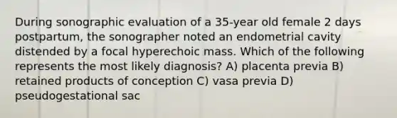 During sonographic evaluation of a 35-year old female 2 days postpartum, the sonographer noted an endometrial cavity distended by a focal hyperechoic mass. Which of the following represents the most likely diagnosis? A) placenta previa B) retained products of conception C) vasa previa D) pseudogestational sac