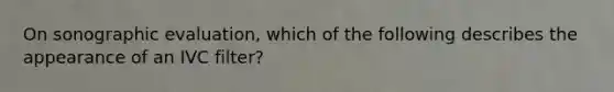 On sonographic evaluation, which of the following describes the appearance of an IVC filter?