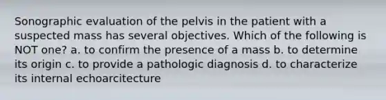 Sonographic evaluation of the pelvis in the patient with a suspected mass has several objectives. Which of the following is NOT one? a. to confirm the presence of a mass b. to determine its origin c. to provide a pathologic diagnosis d. to characterize its internal echoarcitecture