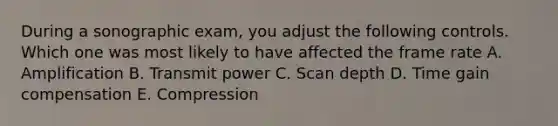 During a sonographic exam, you adjust the following controls. Which one was most likely to have affected the frame rate A. Amplification B. Transmit power C. Scan depth D. Time gain compensation E. Compression