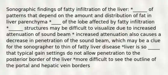 Sonographic findings of fatty infiltration of the liver: *______ of patterns that depend on the amount and distribution of fat in liver parenchyma *____ of the lobe affected by fatty infiltration *______ structures may be difficult to visualize due to increased attenuation of sound beam * increased attenuation also causes a decrease in penetration of the sound beam, which may be a clue for the sonographer to thin of fatty liver disease *liver is so _____ that typical gain settings do not allow penetration to the posterior border of the liver *more difficult to see the outline of the portal and hepatic vein borders