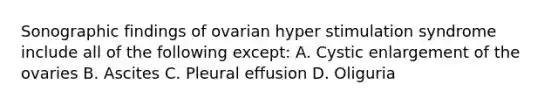 Sonographic findings of ovarian hyper stimulation syndrome include all of the following except: A. Cystic enlargement of the ovaries B. Ascites C. Pleural effusion D. Oliguria