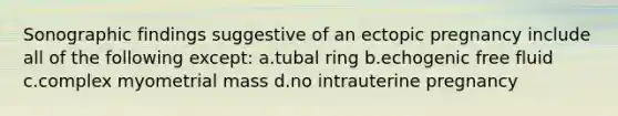 Sonographic findings suggestive of an ectopic pregnancy include all of the following except: a.tubal ring b.echogenic free fluid c.complex myometrial mass d.no intrauterine pregnancy