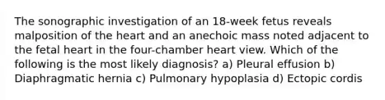 The sonographic investigation of an 18-week fetus reveals malposition of the heart and an anechoic mass noted adjacent to the fetal heart in the four-chamber heart view. Which of the following is the most likely diagnosis? a) Pleural effusion b) Diaphragmatic hernia c) Pulmonary hypoplasia d) Ectopic cordis