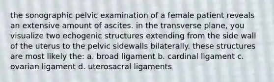 the sonographic pelvic examination of a female patient reveals an extensive amount of ascites. in the transverse plane, you visualize two echogenic structures extending from the side wall of the uterus to the pelvic sidewalls bilaterally. these structures are most likely the: a. broad ligament b. cardinal ligament c. ovarian ligament d. uterosacral ligaments