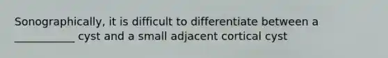 Sonographically, it is difficult to differentiate between a ___________ cyst and a small adjacent cortical cyst