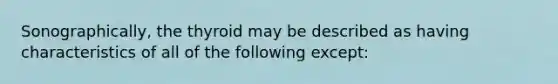 Sonographically, the thyroid may be described as having characteristics of all of the following except: