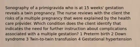 Sonography of a primigravida who is at 15 weeks' gestation reveals a twin pregnancy. The nurse reviews with the client the risks of a multiple pregnancy that were explained by the health care provider. Which condition does the client identify that indicates the need for further instruction about complications associated with a multiple gestation? 1 Preterm birth 2 Down syndrome 3 Twin-to-twin transfusion 4 Gestational hypertension