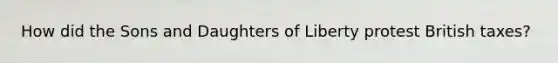 How did the Sons and Daughters of Liberty protest British taxes?