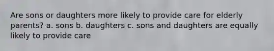 Are sons or daughters more likely to provide care for elderly parents? a. sons b. daughters c. sons and daughters are equally likely to provide care