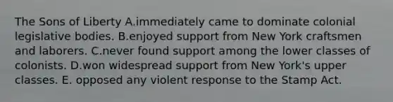 The Sons of Liberty A.immediately came to dominate colonial legislative bodies. B.enjoyed support from New York craftsmen and laborers. C.never found support among the lower classes of colonists. D.won widespread support from New York's upper classes. E. opposed any violent response to the Stamp Act.