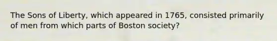 The Sons of Liberty, which appeared in 1765, consisted primarily of men from which parts of Boston society?