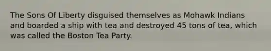 The Sons Of Liberty disguised themselves as Mohawk Indians and boarded a ship with tea and destroyed 45 tons of tea, which was called the Boston Tea Party.