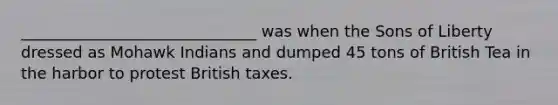 ______________________________ was when the Sons of Liberty dressed as Mohawk Indians and dumped 45 tons of British Tea in the harbor to protest British taxes.