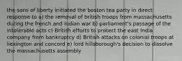 the sons of liberty initiated the boston tea party in direct response to a) the removal of british troops from massachusetts during the french and indian war b) parliament's passage of the intolerable acts c) British efforts to protect the east India company from bankruptcy d) British attacks on colonial troops at liexington and concord e) lord hillsborough's decision to dissolve the massachusetts assembly