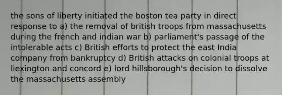 the sons of liberty initiated the boston tea party in direct response to a) the removal of british troops from massachusetts during the french and indian war b) parliament's passage of the intolerable acts c) British efforts to protect the east India company from bankruptcy d) British attacks on colonial troops at liexington and concord e) lord hillsborough's decision to dissolve the massachusetts assembly