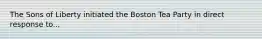 The Sons of Liberty initiated the Boston Tea Party in direct response to...