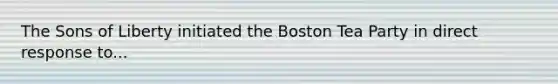 The Sons of Liberty initiated the Boston Tea Party in direct response to...