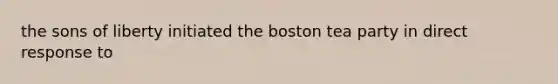 the sons of liberty initiated the <a href='https://www.questionai.com/knowledge/k3SwABBzMk-boston-tea-party' class='anchor-knowledge'>boston tea party</a> in direct response to