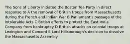 The Sons of Liberty initiated the Boston Tea Party in direct response to A the removal of British troops from Massachusetts during the French and Indian War B Parliament's passage of the Intolerable Acts C British efforts to protect the East India Company from bankruptcy D British attacks on colonial troops at Lexington and Concord E Lord Hillsborough's decision to dissolve the Massachusetts Assembly