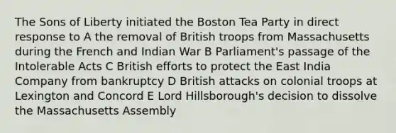 The Sons of Liberty initiated the <a href='https://www.questionai.com/knowledge/k3SwABBzMk-boston-tea-party' class='anchor-knowledge'>boston tea party</a> in direct response to A the removal of British troops from Massachusetts during the French and Indian War B Parliament's passage of the <a href='https://www.questionai.com/knowledge/k5QeiPzyFZ-intolerable-acts' class='anchor-knowledge'>intolerable acts</a> C British efforts to protect the East India Company from bankruptcy D British attacks on colonial troops at Lexington and Concord E Lord Hillsborough's decision to dissolve the Massachusetts Assembly