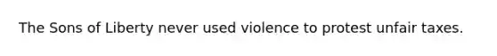 The Sons of Liberty never used violence to protest unfair taxes.