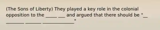 (The Sons of Liberty) They played a key role in the colonial opposition to the _____ ___ and argued that there should be "__ ________ _______ ______________"