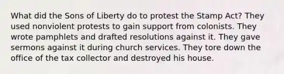 What did the Sons of Liberty do to protest the Stamp Act? They used nonviolent protests to gain support from colonists. They wrote pamphlets and drafted resolutions against it. They gave sermons against it during church services. They tore down the office of the tax collector and destroyed his house.