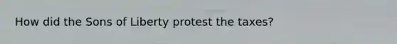 How did the Sons of Liberty protest the taxes?