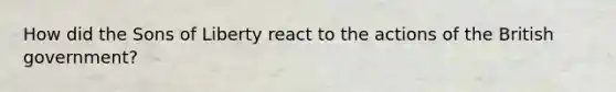 How did the Sons of Liberty react to the actions of the British government?