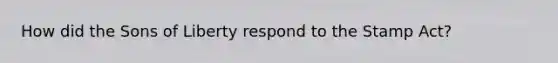 How did the Sons of Liberty respond to the Stamp Act?