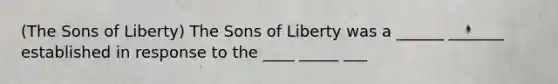 (The Sons of Liberty) The Sons of Liberty was a ______ _______ established in response to the ____ _____ ___