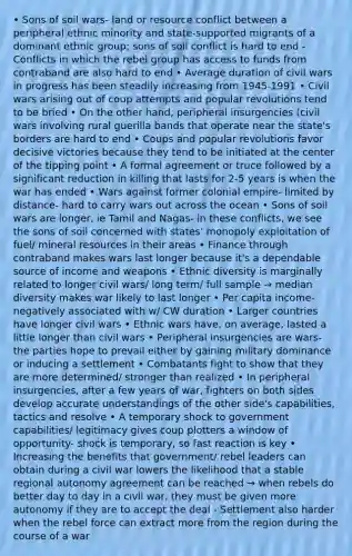 • Sons of soil wars- land or resource conflict between a peripheral ethnic minority and state-supported migrants of a dominant ethnic group; sons of soil conflict is hard to end - Conflicts in which the rebel group has access to funds from contraband are also hard to end • Average duration of civil wars in progress has been steadily increasing from 1945-1991 • Civil wars arising out of coup attempts and popular revolutions tend to be bried • On the other hand, peripheral insurgencies (civil wars involving rural guerilla bands that operate near the state's borders are hard to end • Coups and popular revolutions favor decisive victories because they tend to be initiated at the center of the tipping point • A formal agreement or truce followed by a significant reduction in killing that lasts for 2-5 years is when the war has ended • Wars against former colonial empire- limited by distance- hard to carry wars out across the ocean • Sons of soil wars are longer, ie Tamil and Nagas- in these conflicts, we see the sons of soil concerned with states' monopoly exploitation of fuel/ mineral resources in their areas • Finance through contraband makes wars last longer because it's a dependable source of income and weapons • Ethnic diversity is marginally related to longer civil wars/ long term/ full sample → median diversity makes war likely to last longer • Per capita income- negatively associated with w/ CW duration • Larger countries have longer civil wars • Ethnic wars have, on average, lasted a little longer than civil wars • Peripheral insurgencies are wars- the parties hope to prevail either by gaining military dominance or inducing a settlement • Combatants fight to show that they are more determined/ stronger than realized • In peripheral insurgencies, after a few years of war, fighters on both sides develop accurate understandings of the other side's capabilities, tactics and resolve • A temporary shock to government capabilities/ legitimacy gives coup plotters a window of opportunity- shock is temporary, so fast reaction is key • Increasing the benefits that government/ rebel leaders can obtain during a civil war lowers the likelihood that a stable regional autonomy agreement can be reached → when rebels do better day to day in a civil war, they must be given more autonomy if they are to accept the deal - Settlement also harder when the rebel force can extract more from the region during the course of a war