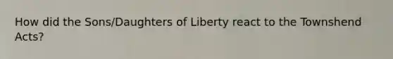 How did the Sons/Daughters of Liberty react to the Townshend Acts?