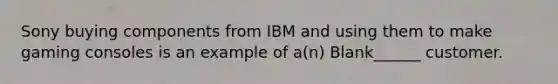 Sony buying components from IBM and using them to make gaming consoles is an example of a(n) Blank______ customer.