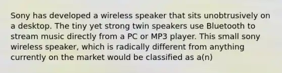 Sony has developed a wireless speaker that sits unobtrusively on a desktop. The tiny yet strong twin speakers use Bluetooth to stream music directly from a PC or MP3 player. This small sony wireless speaker, which is radically different from anything currently on the market would be classified as a(n)